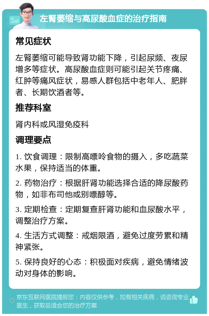 左腎萎缩与高尿酸血症的治疗指南 常见症状 左腎萎缩可能导致肾功能下降，引起尿频、夜尿增多等症状。高尿酸血症则可能引起关节疼痛、红肿等痛风症状，易感人群包括中老年人、肥胖者、长期饮酒者等。 推荐科室 肾内科或风湿免疫科 调理要点 1. 饮食调理：限制高嘌呤食物的摄入，多吃蔬菜水果，保持适当的体重。 2. 药物治疗：根据肝肾功能选择合适的降尿酸药物，如非布司他或别嘌醇等。 3. 定期检查：定期复查肝肾功能和血尿酸水平，调整治疗方案。 4. 生活方式调整：戒烟限酒，避免过度劳累和精神紧张。 5. 保持良好的心态：积极面对疾病，避免情绪波动对身体的影响。