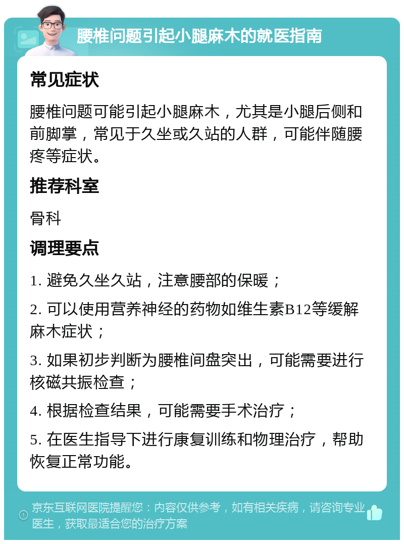 腰椎问题引起小腿麻木的就医指南 常见症状 腰椎问题可能引起小腿麻木，尤其是小腿后侧和前脚掌，常见于久坐或久站的人群，可能伴随腰疼等症状。 推荐科室 骨科 调理要点 1. 避免久坐久站，注意腰部的保暖； 2. 可以使用营养神经的药物如维生素B12等缓解麻木症状； 3. 如果初步判断为腰椎间盘突出，可能需要进行核磁共振检查； 4. 根据检查结果，可能需要手术治疗； 5. 在医生指导下进行康复训练和物理治疗，帮助恢复正常功能。