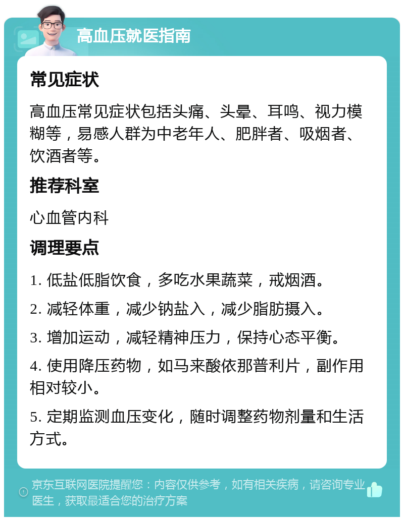 高血压就医指南 常见症状 高血压常见症状包括头痛、头晕、耳鸣、视力模糊等，易感人群为中老年人、肥胖者、吸烟者、饮酒者等。 推荐科室 心血管内科 调理要点 1. 低盐低脂饮食，多吃水果蔬菜，戒烟酒。 2. 减轻体重，减少钠盐入，减少脂肪摄入。 3. 增加运动，减轻精神压力，保持心态平衡。 4. 使用降压药物，如马来酸依那普利片，副作用相对较小。 5. 定期监测血压变化，随时调整药物剂量和生活方式。