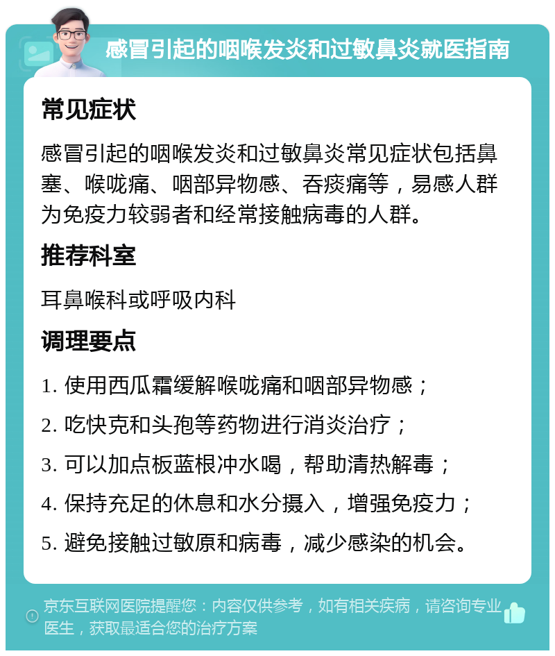 感冒引起的咽喉发炎和过敏鼻炎就医指南 常见症状 感冒引起的咽喉发炎和过敏鼻炎常见症状包括鼻塞、喉咙痛、咽部异物感、吞痰痛等，易感人群为免疫力较弱者和经常接触病毒的人群。 推荐科室 耳鼻喉科或呼吸内科 调理要点 1. 使用西瓜霜缓解喉咙痛和咽部异物感； 2. 吃快克和头孢等药物进行消炎治疗； 3. 可以加点板蓝根冲水喝，帮助清热解毒； 4. 保持充足的休息和水分摄入，增强免疫力； 5. 避免接触过敏原和病毒，减少感染的机会。