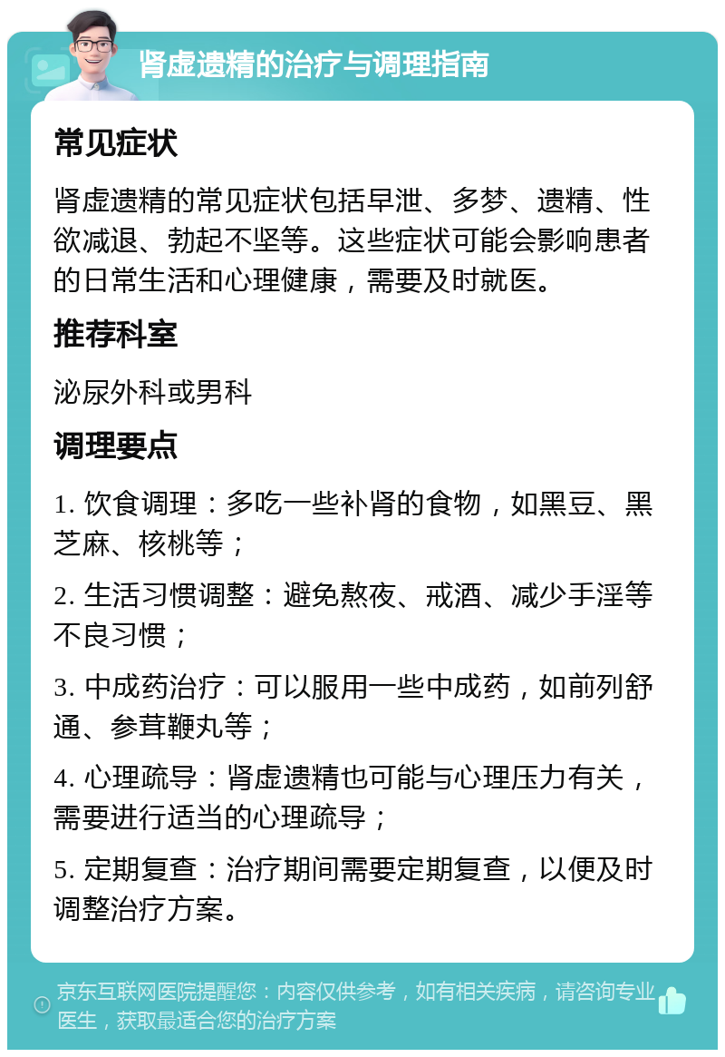 肾虚遗精的治疗与调理指南 常见症状 肾虚遗精的常见症状包括早泄、多梦、遗精、性欲减退、勃起不坚等。这些症状可能会影响患者的日常生活和心理健康，需要及时就医。 推荐科室 泌尿外科或男科 调理要点 1. 饮食调理：多吃一些补肾的食物，如黑豆、黑芝麻、核桃等； 2. 生活习惯调整：避免熬夜、戒酒、减少手淫等不良习惯； 3. 中成药治疗：可以服用一些中成药，如前列舒通、参茸鞭丸等； 4. 心理疏导：肾虚遗精也可能与心理压力有关，需要进行适当的心理疏导； 5. 定期复查：治疗期间需要定期复查，以便及时调整治疗方案。