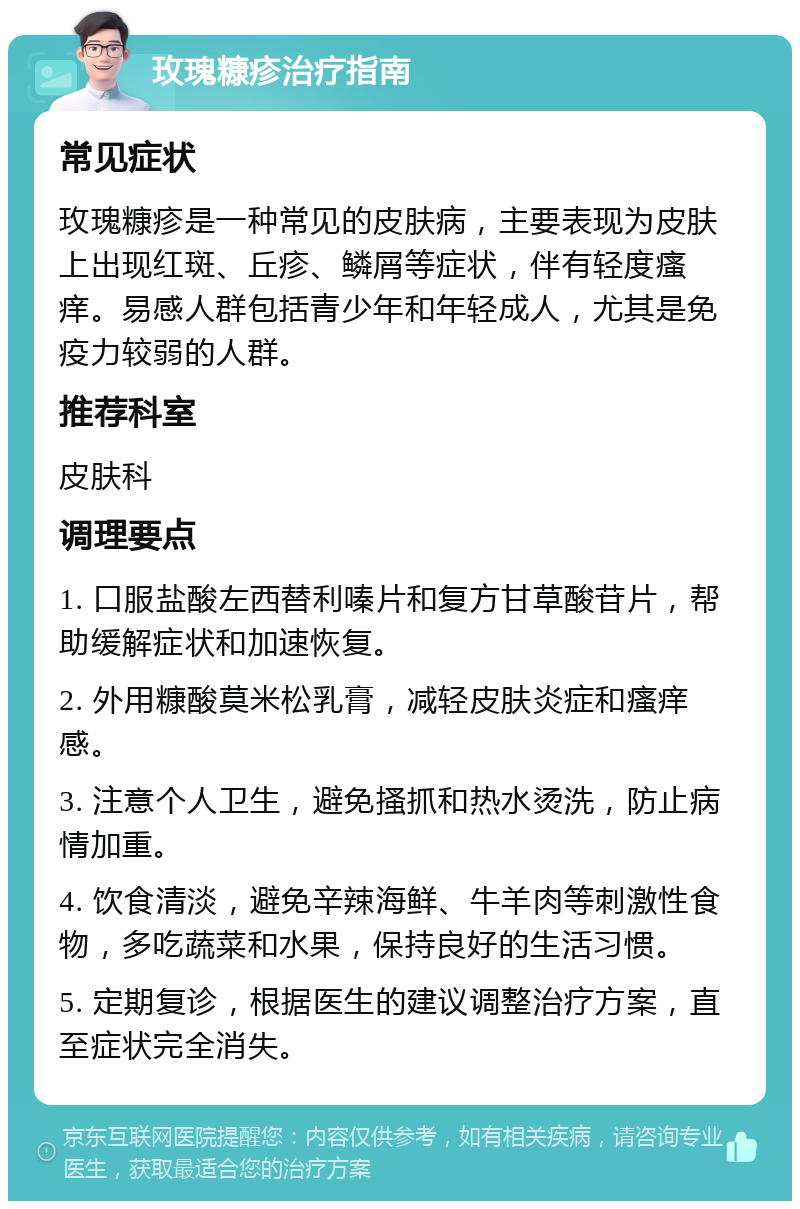 玫瑰糠疹治疗指南 常见症状 玫瑰糠疹是一种常见的皮肤病，主要表现为皮肤上出现红斑、丘疹、鳞屑等症状，伴有轻度瘙痒。易感人群包括青少年和年轻成人，尤其是免疫力较弱的人群。 推荐科室 皮肤科 调理要点 1. 口服盐酸左西替利嗪片和复方甘草酸苷片，帮助缓解症状和加速恢复。 2. 外用糠酸莫米松乳膏，减轻皮肤炎症和瘙痒感。 3. 注意个人卫生，避免搔抓和热水烫洗，防止病情加重。 4. 饮食清淡，避免辛辣海鲜、牛羊肉等刺激性食物，多吃蔬菜和水果，保持良好的生活习惯。 5. 定期复诊，根据医生的建议调整治疗方案，直至症状完全消失。