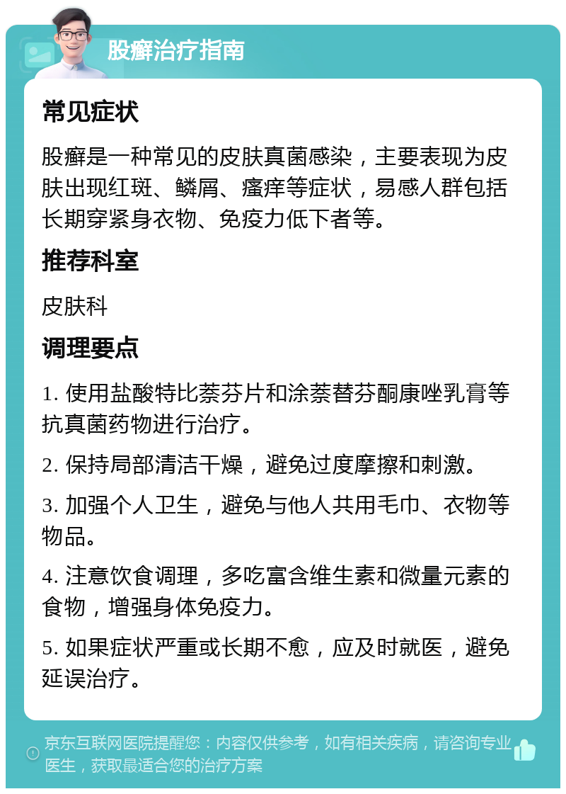 股癣治疗指南 常见症状 股癣是一种常见的皮肤真菌感染，主要表现为皮肤出现红斑、鳞屑、瘙痒等症状，易感人群包括长期穿紧身衣物、免疫力低下者等。 推荐科室 皮肤科 调理要点 1. 使用盐酸特比萘芬片和涂萘替芬酮康唑乳膏等抗真菌药物进行治疗。 2. 保持局部清洁干燥，避免过度摩擦和刺激。 3. 加强个人卫生，避免与他人共用毛巾、衣物等物品。 4. 注意饮食调理，多吃富含维生素和微量元素的食物，增强身体免疫力。 5. 如果症状严重或长期不愈，应及时就医，避免延误治疗。