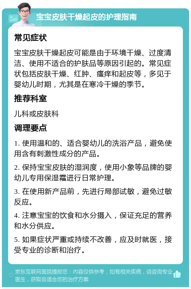 宝宝皮肤干燥起皮的护理指南 常见症状 宝宝皮肤干燥起皮可能是由于环境干燥、过度清洁、使用不适合的护肤品等原因引起的。常见症状包括皮肤干燥、红肿、瘙痒和起皮等，多见于婴幼儿时期，尤其是在寒冷干燥的季节。 推荐科室 儿科或皮肤科 调理要点 1. 使用温和的、适合婴幼儿的洗浴产品，避免使用含有刺激性成分的产品。 2. 保持宝宝皮肤的湿润度，使用小象等品牌的婴幼儿专用保湿霜进行日常护理。 3. 在使用新产品前，先进行局部试敏，避免过敏反应。 4. 注意宝宝的饮食和水分摄入，保证充足的营养和水分供应。 5. 如果症状严重或持续不改善，应及时就医，接受专业的诊断和治疗。