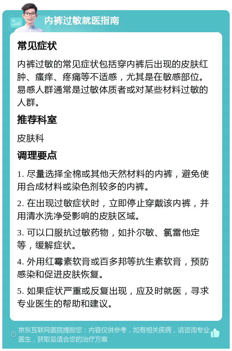 内裤过敏就医指南 常见症状 内裤过敏的常见症状包括穿内裤后出现的皮肤红肿、瘙痒、疼痛等不适感，尤其是在敏感部位。易感人群通常是过敏体质者或对某些材料过敏的人群。 推荐科室 皮肤科 调理要点 1. 尽量选择全棉或其他天然材料的内裤，避免使用合成材料或染色剂较多的内裤。 2. 在出现过敏症状时，立即停止穿戴该内裤，并用清水洗净受影响的皮肤区域。 3. 可以口服抗过敏药物，如扑尔敏、氯雷他定等，缓解症状。 4. 外用红霉素软膏或百多邦等抗生素软膏，预防感染和促进皮肤恢复。 5. 如果症状严重或反复出现，应及时就医，寻求专业医生的帮助和建议。