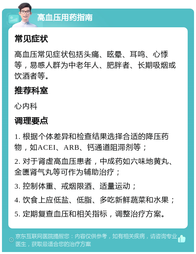 高血压用药指南 常见症状 高血压常见症状包括头痛、眩晕、耳鸣、心悸等，易感人群为中老年人、肥胖者、长期吸烟或饮酒者等。 推荐科室 心内科 调理要点 1. 根据个体差异和检查结果选择合适的降压药物，如ACEI、ARB、钙通道阻滞剂等； 2. 对于肾虚高血压患者，中成药如六味地黄丸、金匮肾气丸等可作为辅助治疗； 3. 控制体重、戒烟限酒、适量运动； 4. 饮食上应低盐、低脂、多吃新鲜蔬菜和水果； 5. 定期复查血压和相关指标，调整治疗方案。