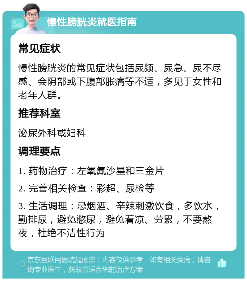 慢性膀胱炎就医指南 常见症状 慢性膀胱炎的常见症状包括尿频、尿急、尿不尽感、会阴部或下腹部胀痛等不适，多见于女性和老年人群。 推荐科室 泌尿外科或妇科 调理要点 1. 药物治疗：左氧氟沙星和三金片 2. 完善相关检查：彩超、尿检等 3. 生活调理：忌烟酒、辛辣刺激饮食，多饮水，勤排尿，避免憋尿，避免着凉、劳累，不要熬夜，杜绝不洁性行为