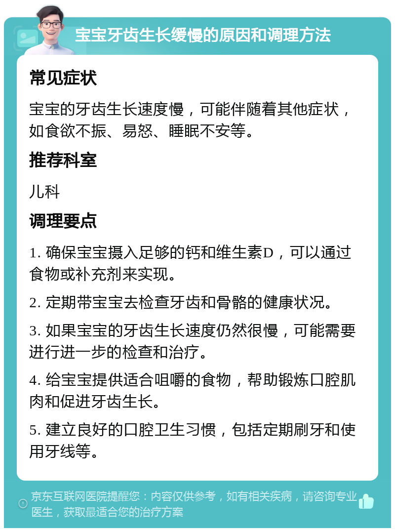 宝宝牙齿生长缓慢的原因和调理方法 常见症状 宝宝的牙齿生长速度慢，可能伴随着其他症状，如食欲不振、易怒、睡眠不安等。 推荐科室 儿科 调理要点 1. 确保宝宝摄入足够的钙和维生素D，可以通过食物或补充剂来实现。 2. 定期带宝宝去检查牙齿和骨骼的健康状况。 3. 如果宝宝的牙齿生长速度仍然很慢，可能需要进行进一步的检查和治疗。 4. 给宝宝提供适合咀嚼的食物，帮助锻炼口腔肌肉和促进牙齿生长。 5. 建立良好的口腔卫生习惯，包括定期刷牙和使用牙线等。