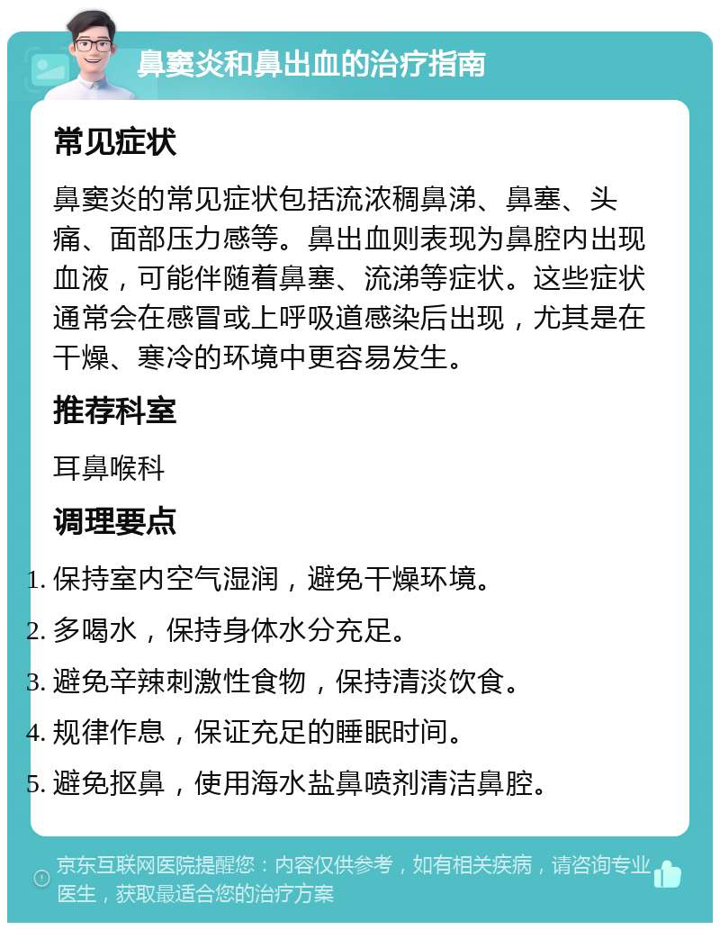 鼻窦炎和鼻出血的治疗指南 常见症状 鼻窦炎的常见症状包括流浓稠鼻涕、鼻塞、头痛、面部压力感等。鼻出血则表现为鼻腔内出现血液，可能伴随着鼻塞、流涕等症状。这些症状通常会在感冒或上呼吸道感染后出现，尤其是在干燥、寒冷的环境中更容易发生。 推荐科室 耳鼻喉科 调理要点 保持室内空气湿润，避免干燥环境。 多喝水，保持身体水分充足。 避免辛辣刺激性食物，保持清淡饮食。 规律作息，保证充足的睡眠时间。 避免抠鼻，使用海水盐鼻喷剂清洁鼻腔。