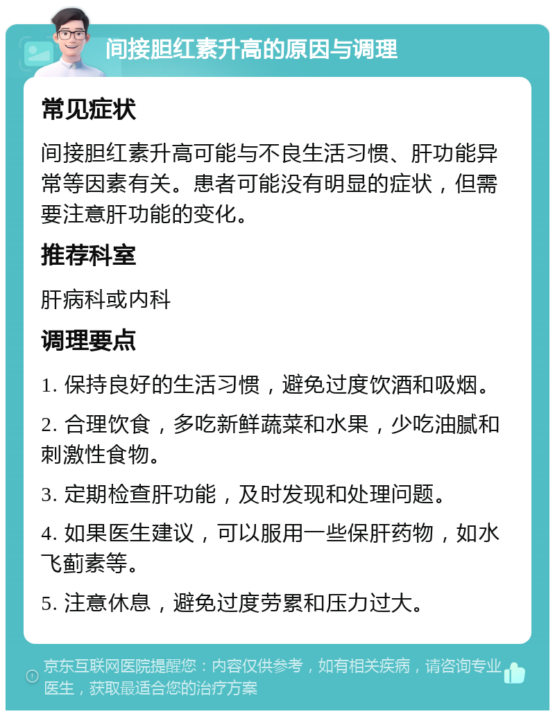 间接胆红素升高的原因与调理 常见症状 间接胆红素升高可能与不良生活习惯、肝功能异常等因素有关。患者可能没有明显的症状，但需要注意肝功能的变化。 推荐科室 肝病科或内科 调理要点 1. 保持良好的生活习惯，避免过度饮酒和吸烟。 2. 合理饮食，多吃新鲜蔬菜和水果，少吃油腻和刺激性食物。 3. 定期检查肝功能，及时发现和处理问题。 4. 如果医生建议，可以服用一些保肝药物，如水飞蓟素等。 5. 注意休息，避免过度劳累和压力过大。