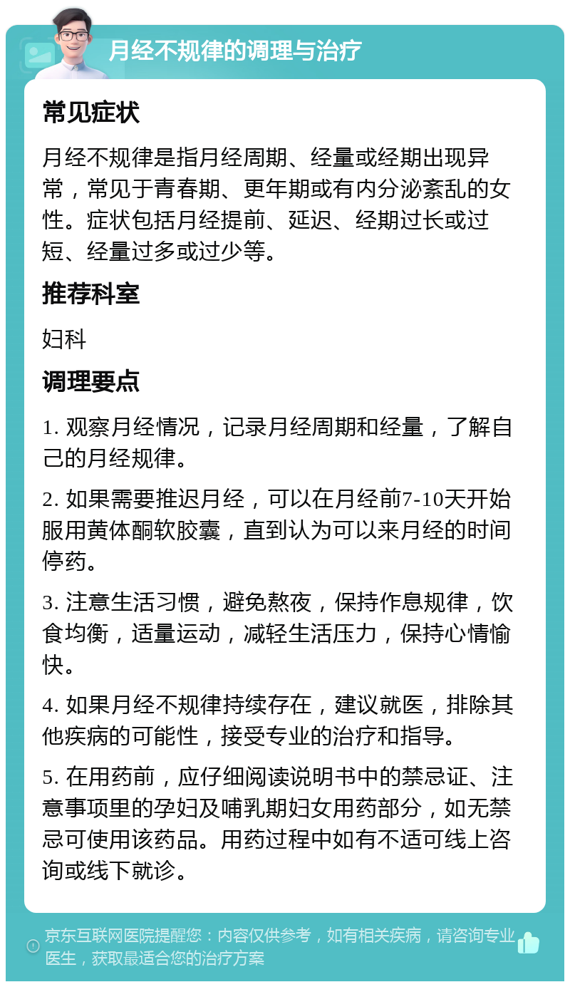 月经不规律的调理与治疗 常见症状 月经不规律是指月经周期、经量或经期出现异常，常见于青春期、更年期或有内分泌紊乱的女性。症状包括月经提前、延迟、经期过长或过短、经量过多或过少等。 推荐科室 妇科 调理要点 1. 观察月经情况，记录月经周期和经量，了解自己的月经规律。 2. 如果需要推迟月经，可以在月经前7-10天开始服用黄体酮软胶囊，直到认为可以来月经的时间停药。 3. 注意生活习惯，避免熬夜，保持作息规律，饮食均衡，适量运动，减轻生活压力，保持心情愉快。 4. 如果月经不规律持续存在，建议就医，排除其他疾病的可能性，接受专业的治疗和指导。 5. 在用药前，应仔细阅读说明书中的禁忌证、注意事项里的孕妇及哺乳期妇女用药部分，如无禁忌可使用该药品。用药过程中如有不适可线上咨询或线下就诊。