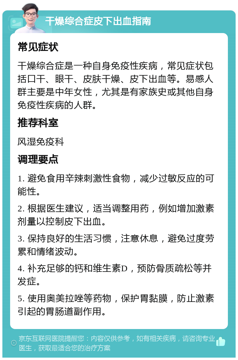 干燥综合症皮下出血指南 常见症状 干燥综合症是一种自身免疫性疾病，常见症状包括口干、眼干、皮肤干燥、皮下出血等。易感人群主要是中年女性，尤其是有家族史或其他自身免疫性疾病的人群。 推荐科室 风湿免疫科 调理要点 1. 避免食用辛辣刺激性食物，减少过敏反应的可能性。 2. 根据医生建议，适当调整用药，例如增加激素剂量以控制皮下出血。 3. 保持良好的生活习惯，注意休息，避免过度劳累和情绪波动。 4. 补充足够的钙和维生素D，预防骨质疏松等并发症。 5. 使用奥美拉唑等药物，保护胃黏膜，防止激素引起的胃肠道副作用。