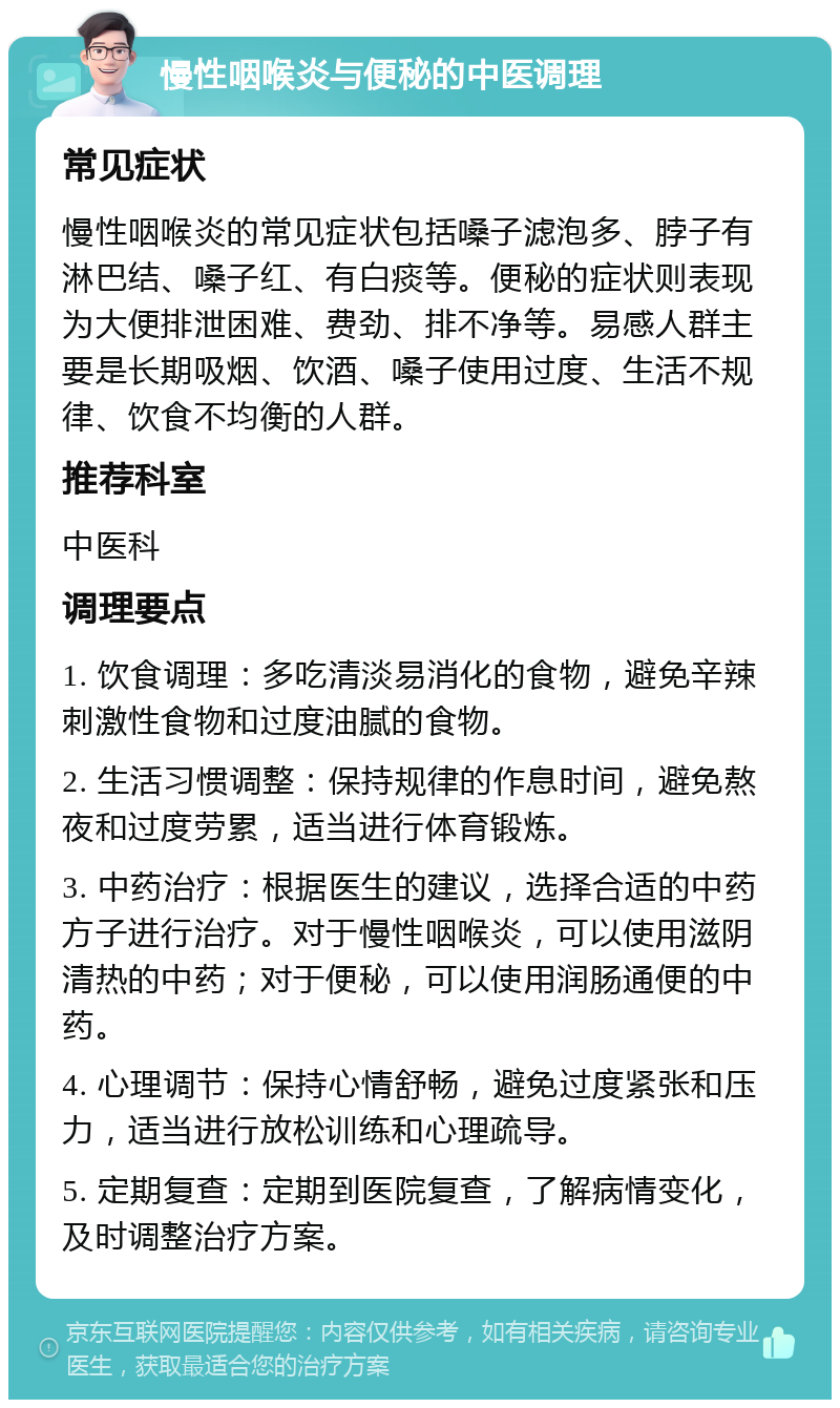 慢性咽喉炎与便秘的中医调理 常见症状 慢性咽喉炎的常见症状包括嗓子滤泡多、脖子有淋巴结、嗓子红、有白痰等。便秘的症状则表现为大便排泄困难、费劲、排不净等。易感人群主要是长期吸烟、饮酒、嗓子使用过度、生活不规律、饮食不均衡的人群。 推荐科室 中医科 调理要点 1. 饮食调理：多吃清淡易消化的食物，避免辛辣刺激性食物和过度油腻的食物。 2. 生活习惯调整：保持规律的作息时间，避免熬夜和过度劳累，适当进行体育锻炼。 3. 中药治疗：根据医生的建议，选择合适的中药方子进行治疗。对于慢性咽喉炎，可以使用滋阴清热的中药；对于便秘，可以使用润肠通便的中药。 4. 心理调节：保持心情舒畅，避免过度紧张和压力，适当进行放松训练和心理疏导。 5. 定期复查：定期到医院复查，了解病情变化，及时调整治疗方案。