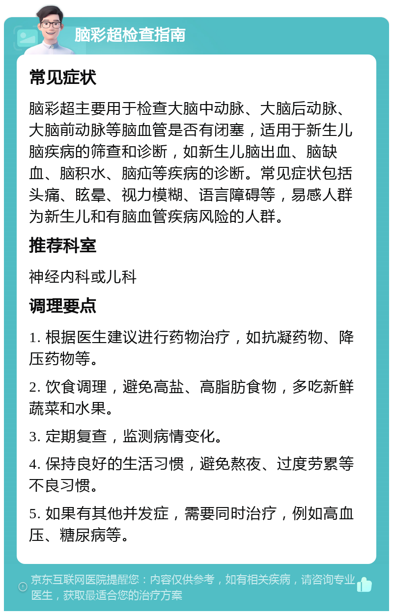 脑彩超检查指南 常见症状 脑彩超主要用于检查大脑中动脉、大脑后动脉、大脑前动脉等脑血管是否有闭塞，适用于新生儿脑疾病的筛查和诊断，如新生儿脑出血、脑缺血、脑积水、脑疝等疾病的诊断。常见症状包括头痛、眩晕、视力模糊、语言障碍等，易感人群为新生儿和有脑血管疾病风险的人群。 推荐科室 神经内科或儿科 调理要点 1. 根据医生建议进行药物治疗，如抗凝药物、降压药物等。 2. 饮食调理，避免高盐、高脂肪食物，多吃新鲜蔬菜和水果。 3. 定期复查，监测病情变化。 4. 保持良好的生活习惯，避免熬夜、过度劳累等不良习惯。 5. 如果有其他并发症，需要同时治疗，例如高血压、糖尿病等。