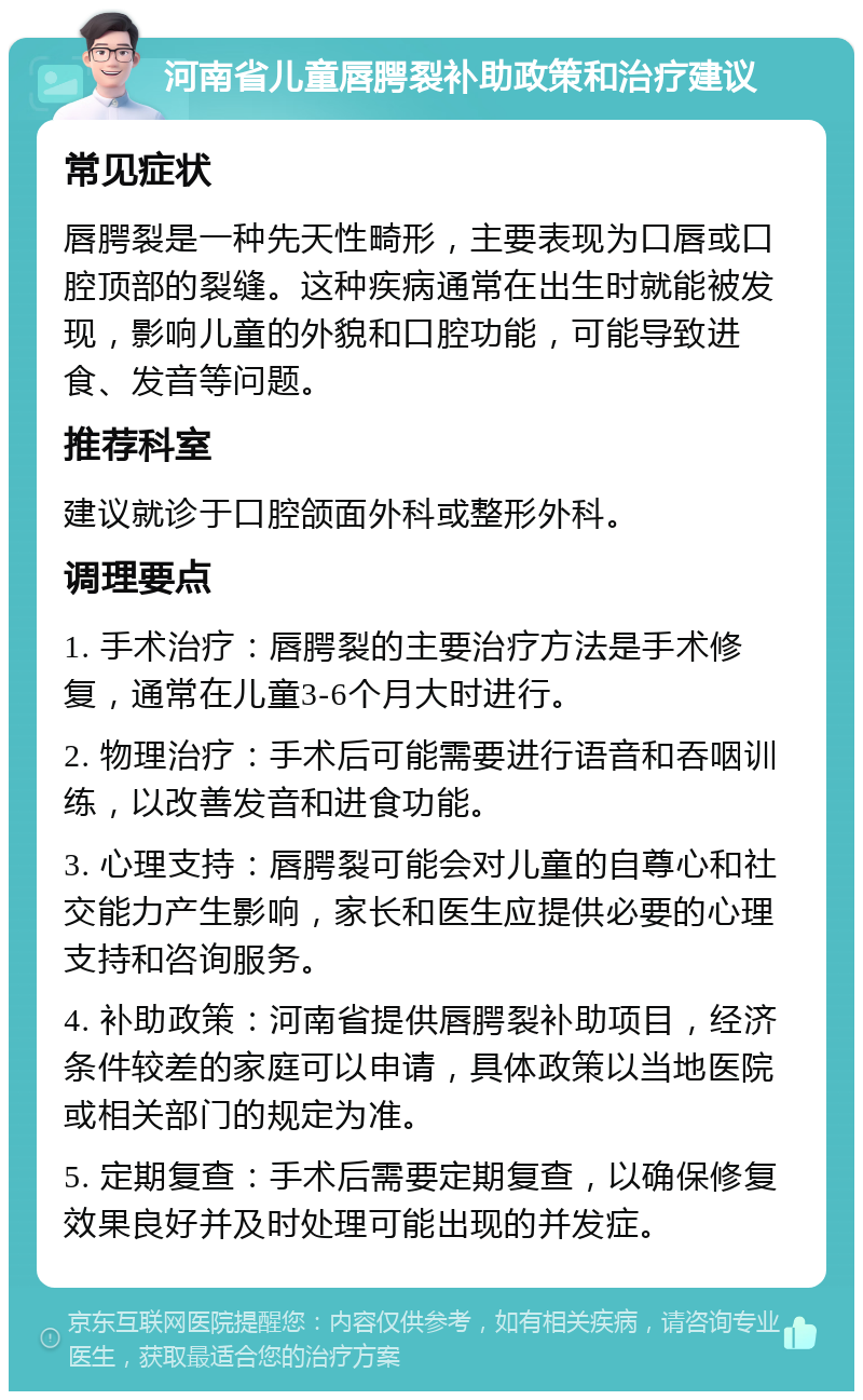 河南省儿童唇腭裂补助政策和治疗建议 常见症状 唇腭裂是一种先天性畸形，主要表现为口唇或口腔顶部的裂缝。这种疾病通常在出生时就能被发现，影响儿童的外貌和口腔功能，可能导致进食、发音等问题。 推荐科室 建议就诊于口腔颌面外科或整形外科。 调理要点 1. 手术治疗：唇腭裂的主要治疗方法是手术修复，通常在儿童3-6个月大时进行。 2. 物理治疗：手术后可能需要进行语音和吞咽训练，以改善发音和进食功能。 3. 心理支持：唇腭裂可能会对儿童的自尊心和社交能力产生影响，家长和医生应提供必要的心理支持和咨询服务。 4. 补助政策：河南省提供唇腭裂补助项目，经济条件较差的家庭可以申请，具体政策以当地医院或相关部门的规定为准。 5. 定期复查：手术后需要定期复查，以确保修复效果良好并及时处理可能出现的并发症。