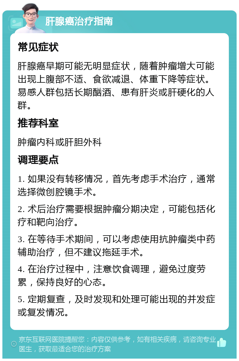 肝腺癌治疗指南 常见症状 肝腺癌早期可能无明显症状，随着肿瘤增大可能出现上腹部不适、食欲减退、体重下降等症状。易感人群包括长期酗酒、患有肝炎或肝硬化的人群。 推荐科室 肿瘤内科或肝胆外科 调理要点 1. 如果没有转移情况，首先考虑手术治疗，通常选择微创腔镜手术。 2. 术后治疗需要根据肿瘤分期决定，可能包括化疗和靶向治疗。 3. 在等待手术期间，可以考虑使用抗肿瘤类中药辅助治疗，但不建议拖延手术。 4. 在治疗过程中，注意饮食调理，避免过度劳累，保持良好的心态。 5. 定期复查，及时发现和处理可能出现的并发症或复发情况。