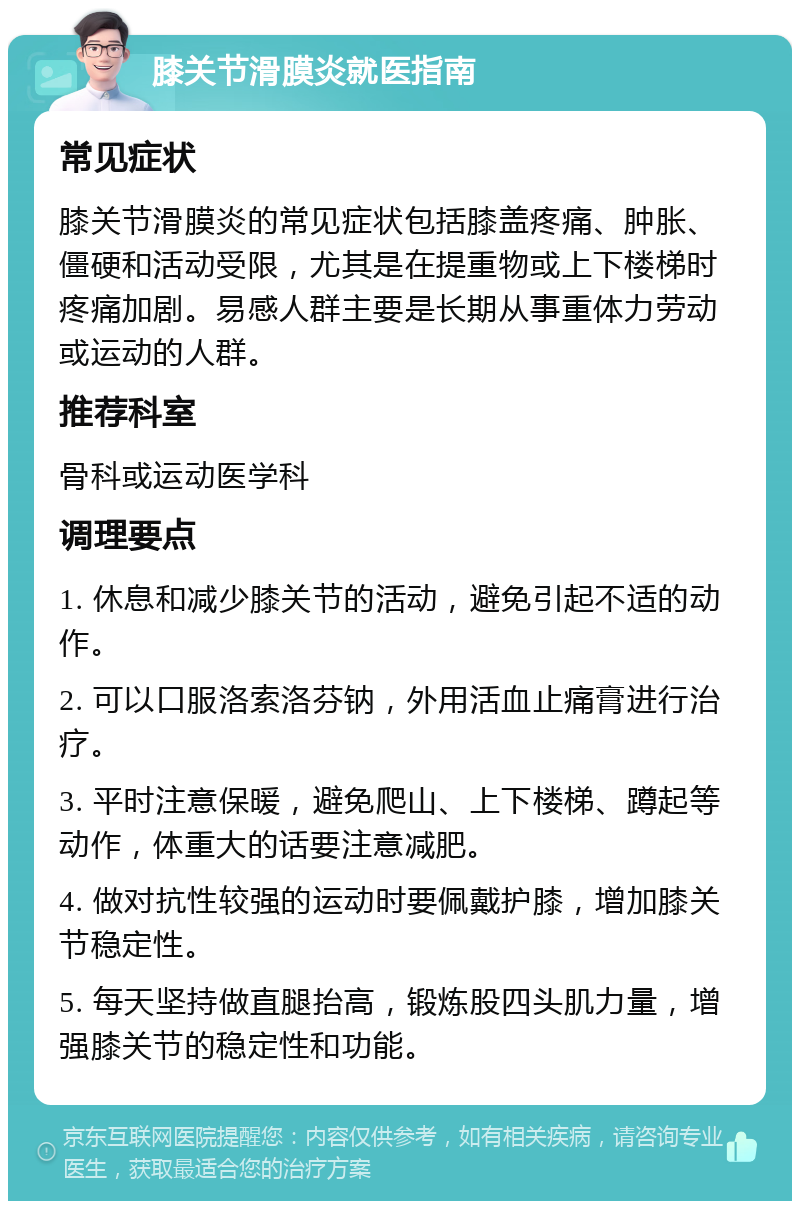 膝关节滑膜炎就医指南 常见症状 膝关节滑膜炎的常见症状包括膝盖疼痛、肿胀、僵硬和活动受限，尤其是在提重物或上下楼梯时疼痛加剧。易感人群主要是长期从事重体力劳动或运动的人群。 推荐科室 骨科或运动医学科 调理要点 1. 休息和减少膝关节的活动，避免引起不适的动作。 2. 可以口服洛索洛芬钠，外用活血止痛膏进行治疗。 3. 平时注意保暖，避免爬山、上下楼梯、蹲起等动作，体重大的话要注意减肥。 4. 做对抗性较强的运动时要佩戴护膝，增加膝关节稳定性。 5. 每天坚持做直腿抬高，锻炼股四头肌力量，增强膝关节的稳定性和功能。