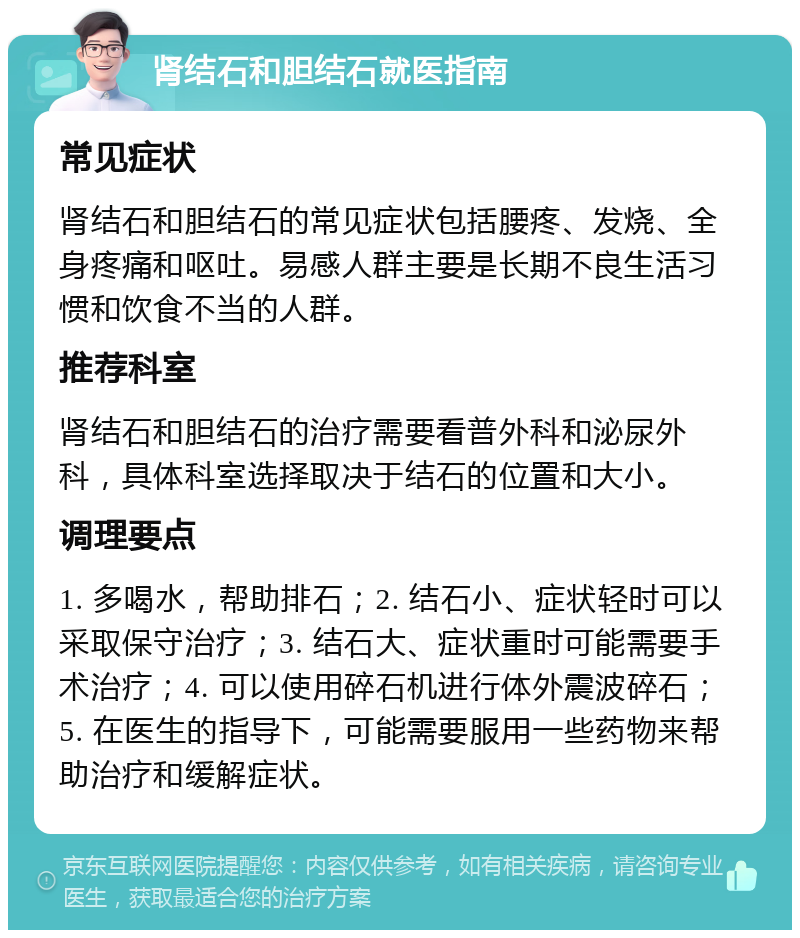 肾结石和胆结石就医指南 常见症状 肾结石和胆结石的常见症状包括腰疼、发烧、全身疼痛和呕吐。易感人群主要是长期不良生活习惯和饮食不当的人群。 推荐科室 肾结石和胆结石的治疗需要看普外科和泌尿外科，具体科室选择取决于结石的位置和大小。 调理要点 1. 多喝水，帮助排石；2. 结石小、症状轻时可以采取保守治疗；3. 结石大、症状重时可能需要手术治疗；4. 可以使用碎石机进行体外震波碎石；5. 在医生的指导下，可能需要服用一些药物来帮助治疗和缓解症状。