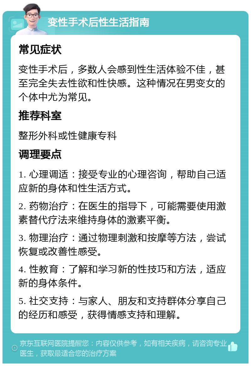 变性手术后性生活指南 常见症状 变性手术后，多数人会感到性生活体验不佳，甚至完全失去性欲和性快感。这种情况在男变女的个体中尤为常见。 推荐科室 整形外科或性健康专科 调理要点 1. 心理调适：接受专业的心理咨询，帮助自己适应新的身体和性生活方式。 2. 药物治疗：在医生的指导下，可能需要使用激素替代疗法来维持身体的激素平衡。 3. 物理治疗：通过物理刺激和按摩等方法，尝试恢复或改善性感受。 4. 性教育：了解和学习新的性技巧和方法，适应新的身体条件。 5. 社交支持：与家人、朋友和支持群体分享自己的经历和感受，获得情感支持和理解。