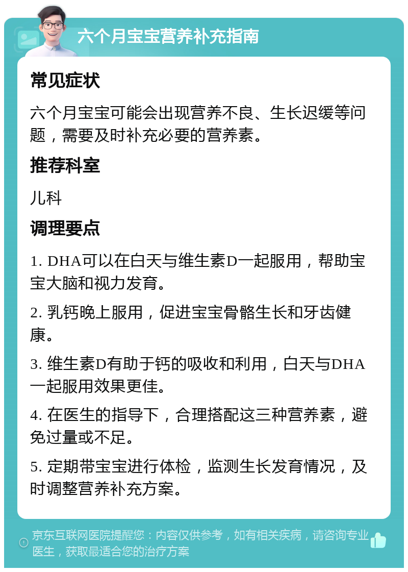 六个月宝宝营养补充指南 常见症状 六个月宝宝可能会出现营养不良、生长迟缓等问题，需要及时补充必要的营养素。 推荐科室 儿科 调理要点 1. DHA可以在白天与维生素D一起服用，帮助宝宝大脑和视力发育。 2. 乳钙晚上服用，促进宝宝骨骼生长和牙齿健康。 3. 维生素D有助于钙的吸收和利用，白天与DHA一起服用效果更佳。 4. 在医生的指导下，合理搭配这三种营养素，避免过量或不足。 5. 定期带宝宝进行体检，监测生长发育情况，及时调整营养补充方案。