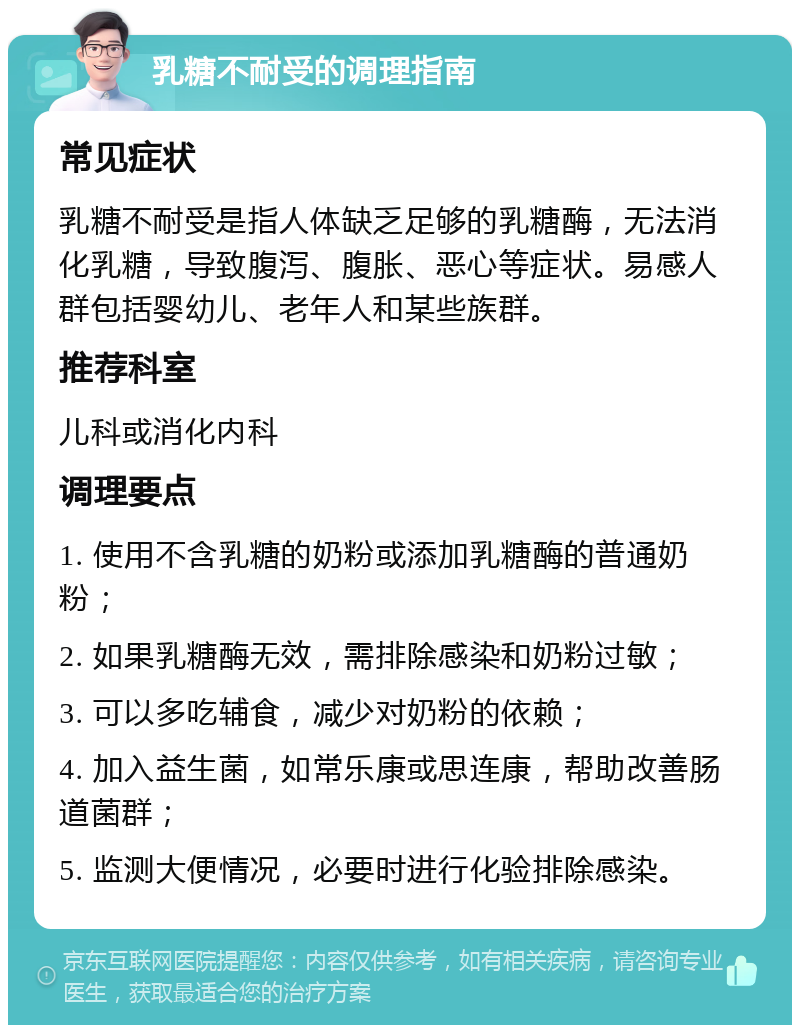 乳糖不耐受的调理指南 常见症状 乳糖不耐受是指人体缺乏足够的乳糖酶，无法消化乳糖，导致腹泻、腹胀、恶心等症状。易感人群包括婴幼儿、老年人和某些族群。 推荐科室 儿科或消化内科 调理要点 1. 使用不含乳糖的奶粉或添加乳糖酶的普通奶粉； 2. 如果乳糖酶无效，需排除感染和奶粉过敏； 3. 可以多吃辅食，减少对奶粉的依赖； 4. 加入益生菌，如常乐康或思连康，帮助改善肠道菌群； 5. 监测大便情况，必要时进行化验排除感染。