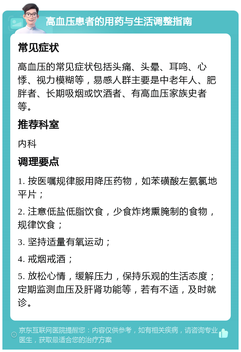 高血压患者的用药与生活调整指南 常见症状 高血压的常见症状包括头痛、头晕、耳鸣、心悸、视力模糊等，易感人群主要是中老年人、肥胖者、长期吸烟或饮酒者、有高血压家族史者等。 推荐科室 内科 调理要点 1. 按医嘱规律服用降压药物，如苯磺酸左氨氯地平片； 2. 注意低盐低脂饮食，少食炸烤熏腌制的食物，规律饮食； 3. 坚持适量有氧运动； 4. 戒烟戒酒； 5. 放松心情，缓解压力，保持乐观的生活态度；定期监测血压及肝肾功能等，若有不适，及时就诊。