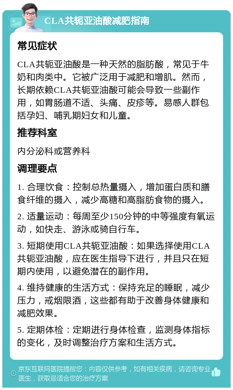 CLA共轭亚油酸减肥指南 常见症状 CLA共轭亚油酸是一种天然的脂肪酸，常见于牛奶和肉类中。它被广泛用于减肥和增肌。然而，长期依赖CLA共轭亚油酸可能会导致一些副作用，如胃肠道不适、头痛、皮疹等。易感人群包括孕妇、哺乳期妇女和儿童。 推荐科室 内分泌科或营养科 调理要点 1. 合理饮食：控制总热量摄入，增加蛋白质和膳食纤维的摄入，减少高糖和高脂肪食物的摄入。 2. 适量运动：每周至少150分钟的中等强度有氧运动，如快走、游泳或骑自行车。 3. 短期使用CLA共轭亚油酸：如果选择使用CLA共轭亚油酸，应在医生指导下进行，并且只在短期内使用，以避免潜在的副作用。 4. 维持健康的生活方式：保持充足的睡眠，减少压力，戒烟限酒，这些都有助于改善身体健康和减肥效果。 5. 定期体检：定期进行身体检查，监测身体指标的变化，及时调整治疗方案和生活方式。