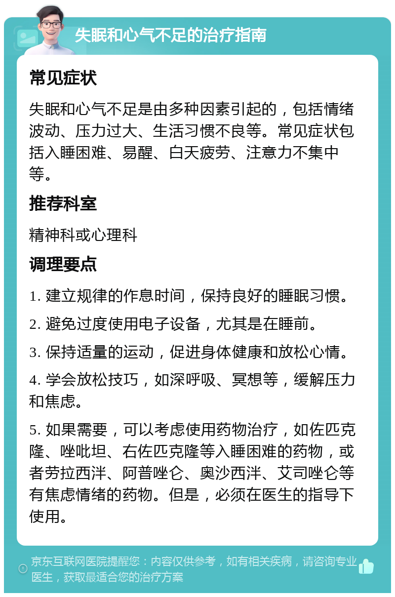 失眠和心气不足的治疗指南 常见症状 失眠和心气不足是由多种因素引起的，包括情绪波动、压力过大、生活习惯不良等。常见症状包括入睡困难、易醒、白天疲劳、注意力不集中等。 推荐科室 精神科或心理科 调理要点 1. 建立规律的作息时间，保持良好的睡眠习惯。 2. 避免过度使用电子设备，尤其是在睡前。 3. 保持适量的运动，促进身体健康和放松心情。 4. 学会放松技巧，如深呼吸、冥想等，缓解压力和焦虑。 5. 如果需要，可以考虑使用药物治疗，如佐匹克隆、唑吡坦、右佐匹克隆等入睡困难的药物，或者劳拉西泮、阿普唑仑、奥沙西泮、艾司唑仑等有焦虑情绪的药物。但是，必须在医生的指导下使用。