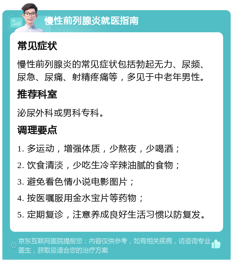 慢性前列腺炎就医指南 常见症状 慢性前列腺炎的常见症状包括勃起无力、尿频、尿急、尿痛、射精疼痛等，多见于中老年男性。 推荐科室 泌尿外科或男科专科。 调理要点 1. 多运动，增强体质，少熬夜，少喝酒； 2. 饮食清淡，少吃生冷辛辣油腻的食物； 3. 避免看色情小说电影图片； 4. 按医嘱服用金水宝片等药物； 5. 定期复诊，注意养成良好生活习惯以防复发。