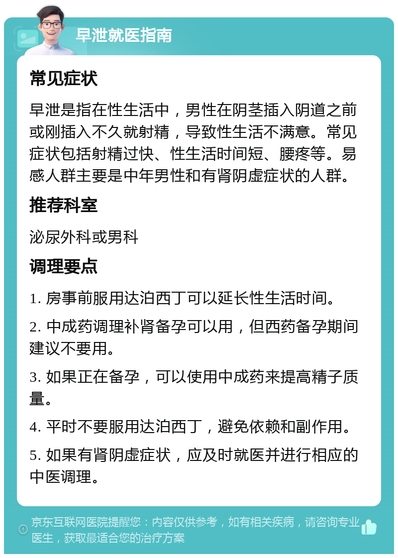 早泄就医指南 常见症状 早泄是指在性生活中，男性在阴茎插入阴道之前或刚插入不久就射精，导致性生活不满意。常见症状包括射精过快、性生活时间短、腰疼等。易感人群主要是中年男性和有肾阴虚症状的人群。 推荐科室 泌尿外科或男科 调理要点 1. 房事前服用达泊西丁可以延长性生活时间。 2. 中成药调理补肾备孕可以用，但西药备孕期间建议不要用。 3. 如果正在备孕，可以使用中成药来提高精子质量。 4. 平时不要服用达泊西丁，避免依赖和副作用。 5. 如果有肾阴虚症状，应及时就医并进行相应的中医调理。