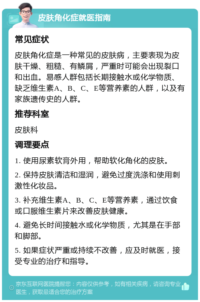 皮肤角化症就医指南 常见症状 皮肤角化症是一种常见的皮肤病，主要表现为皮肤干燥、粗糙、有鳞屑，严重时可能会出现裂口和出血。易感人群包括长期接触水或化学物质、缺乏维生素A、B、C、E等营养素的人群，以及有家族遗传史的人群。 推荐科室 皮肤科 调理要点 1. 使用尿素软膏外用，帮助软化角化的皮肤。 2. 保持皮肤清洁和湿润，避免过度洗涤和使用刺激性化妆品。 3. 补充维生素A、B、C、E等营养素，通过饮食或口服维生素片来改善皮肤健康。 4. 避免长时间接触水或化学物质，尤其是在手部和脚部。 5. 如果症状严重或持续不改善，应及时就医，接受专业的治疗和指导。