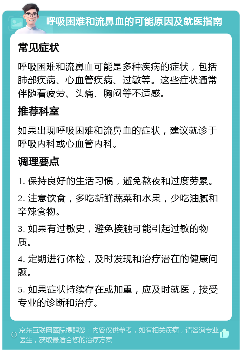 呼吸困难和流鼻血的可能原因及就医指南 常见症状 呼吸困难和流鼻血可能是多种疾病的症状，包括肺部疾病、心血管疾病、过敏等。这些症状通常伴随着疲劳、头痛、胸闷等不适感。 推荐科室 如果出现呼吸困难和流鼻血的症状，建议就诊于呼吸内科或心血管内科。 调理要点 1. 保持良好的生活习惯，避免熬夜和过度劳累。 2. 注意饮食，多吃新鲜蔬菜和水果，少吃油腻和辛辣食物。 3. 如果有过敏史，避免接触可能引起过敏的物质。 4. 定期进行体检，及时发现和治疗潜在的健康问题。 5. 如果症状持续存在或加重，应及时就医，接受专业的诊断和治疗。