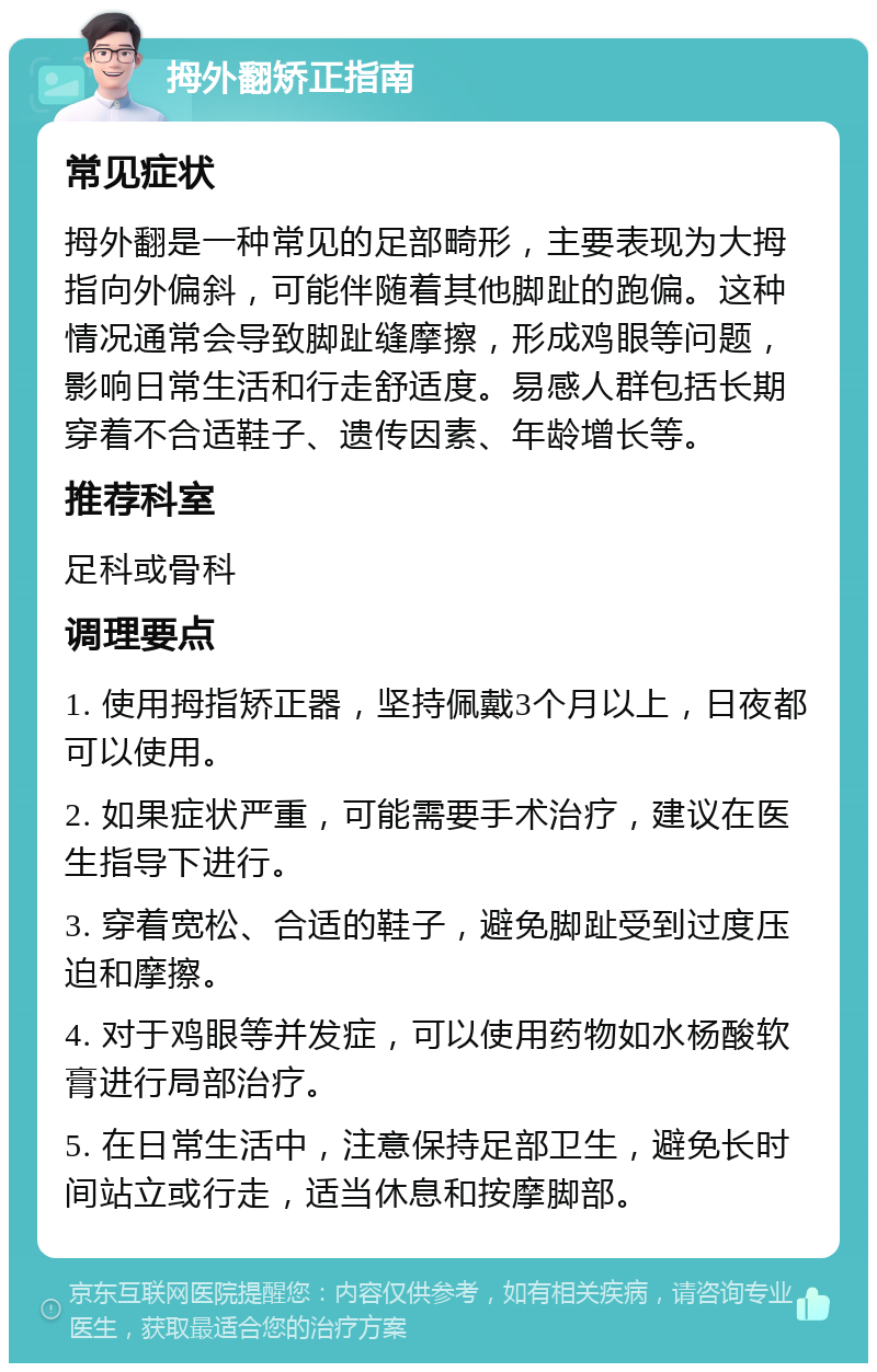 拇外翻矫正指南 常见症状 拇外翻是一种常见的足部畸形，主要表现为大拇指向外偏斜，可能伴随着其他脚趾的跑偏。这种情况通常会导致脚趾缝摩擦，形成鸡眼等问题，影响日常生活和行走舒适度。易感人群包括长期穿着不合适鞋子、遗传因素、年龄增长等。 推荐科室 足科或骨科 调理要点 1. 使用拇指矫正器，坚持佩戴3个月以上，日夜都可以使用。 2. 如果症状严重，可能需要手术治疗，建议在医生指导下进行。 3. 穿着宽松、合适的鞋子，避免脚趾受到过度压迫和摩擦。 4. 对于鸡眼等并发症，可以使用药物如水杨酸软膏进行局部治疗。 5. 在日常生活中，注意保持足部卫生，避免长时间站立或行走，适当休息和按摩脚部。