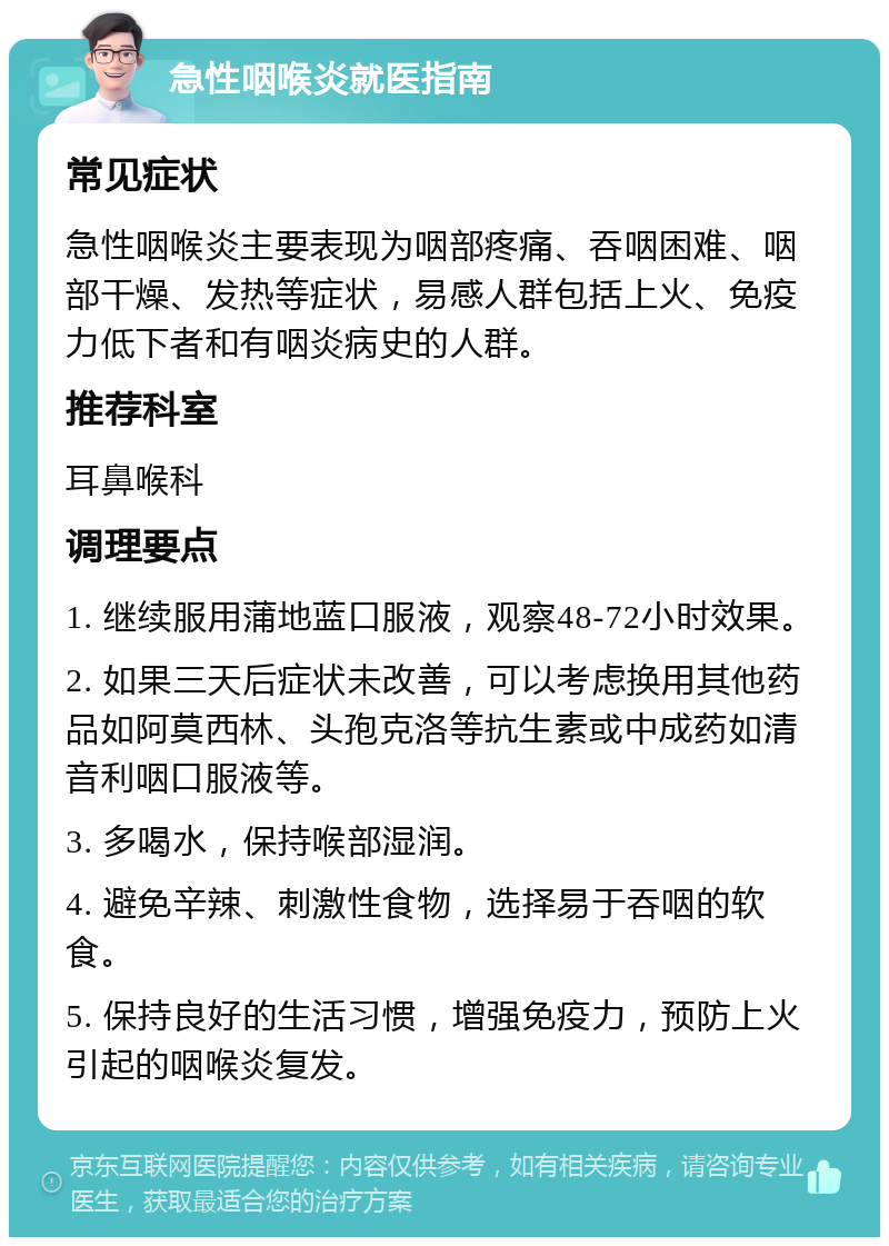 急性咽喉炎就医指南 常见症状 急性咽喉炎主要表现为咽部疼痛、吞咽困难、咽部干燥、发热等症状，易感人群包括上火、免疫力低下者和有咽炎病史的人群。 推荐科室 耳鼻喉科 调理要点 1. 继续服用蒲地蓝口服液，观察48-72小时效果。 2. 如果三天后症状未改善，可以考虑换用其他药品如阿莫西林、头孢克洛等抗生素或中成药如清音利咽口服液等。 3. 多喝水，保持喉部湿润。 4. 避免辛辣、刺激性食物，选择易于吞咽的软食。 5. 保持良好的生活习惯，增强免疫力，预防上火引起的咽喉炎复发。