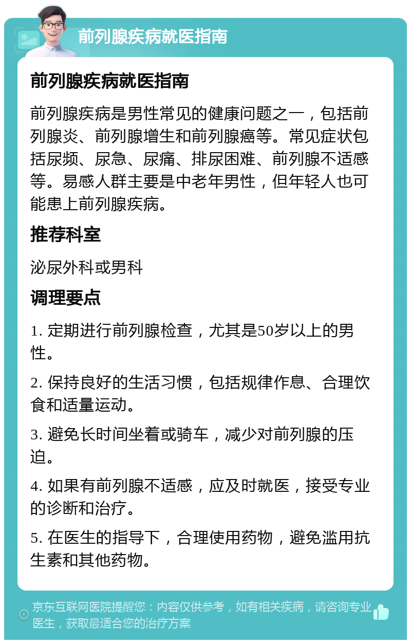 前列腺疾病就医指南 前列腺疾病就医指南 前列腺疾病是男性常见的健康问题之一，包括前列腺炎、前列腺增生和前列腺癌等。常见症状包括尿频、尿急、尿痛、排尿困难、前列腺不适感等。易感人群主要是中老年男性，但年轻人也可能患上前列腺疾病。 推荐科室 泌尿外科或男科 调理要点 1. 定期进行前列腺检查，尤其是50岁以上的男性。 2. 保持良好的生活习惯，包括规律作息、合理饮食和适量运动。 3. 避免长时间坐着或骑车，减少对前列腺的压迫。 4. 如果有前列腺不适感，应及时就医，接受专业的诊断和治疗。 5. 在医生的指导下，合理使用药物，避免滥用抗生素和其他药物。