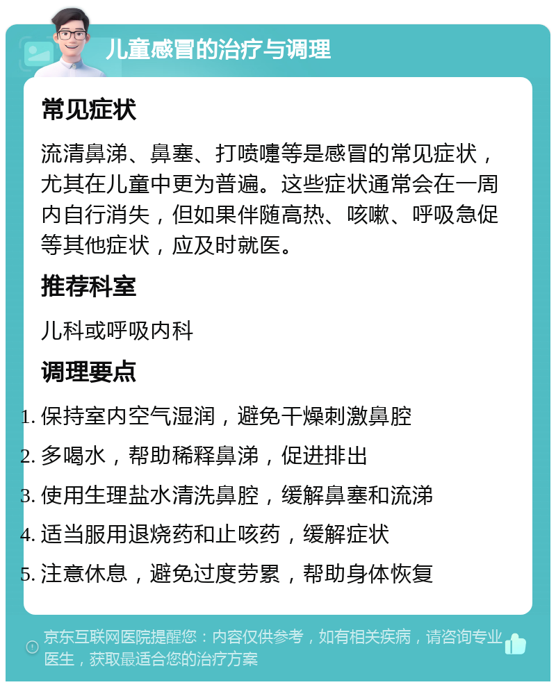 儿童感冒的治疗与调理 常见症状 流清鼻涕、鼻塞、打喷嚏等是感冒的常见症状，尤其在儿童中更为普遍。这些症状通常会在一周内自行消失，但如果伴随高热、咳嗽、呼吸急促等其他症状，应及时就医。 推荐科室 儿科或呼吸内科 调理要点 保持室内空气湿润，避免干燥刺激鼻腔 多喝水，帮助稀释鼻涕，促进排出 使用生理盐水清洗鼻腔，缓解鼻塞和流涕 适当服用退烧药和止咳药，缓解症状 注意休息，避免过度劳累，帮助身体恢复