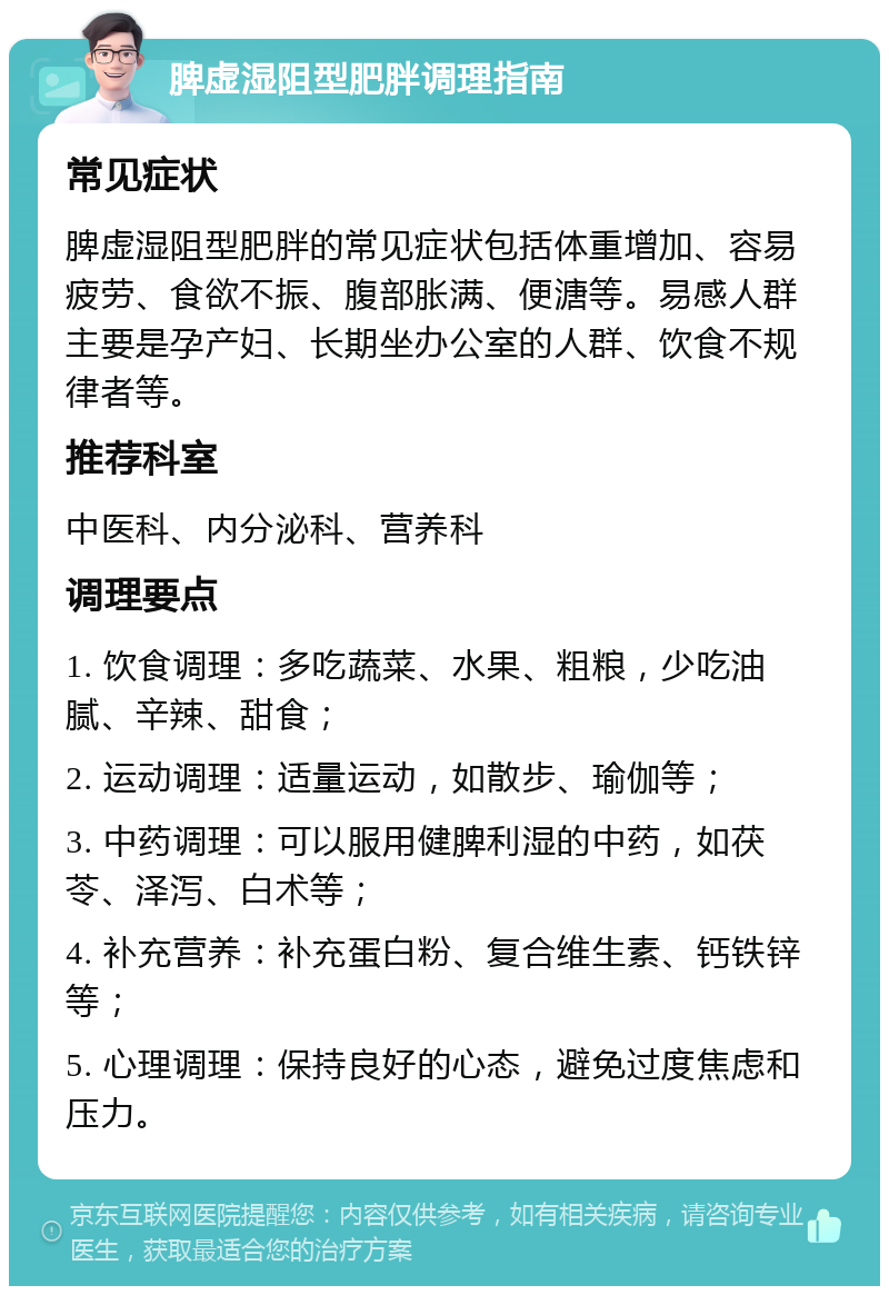 脾虚湿阻型肥胖调理指南 常见症状 脾虚湿阻型肥胖的常见症状包括体重增加、容易疲劳、食欲不振、腹部胀满、便溏等。易感人群主要是孕产妇、长期坐办公室的人群、饮食不规律者等。 推荐科室 中医科、内分泌科、营养科 调理要点 1. 饮食调理：多吃蔬菜、水果、粗粮，少吃油腻、辛辣、甜食； 2. 运动调理：适量运动，如散步、瑜伽等； 3. 中药调理：可以服用健脾利湿的中药，如茯苓、泽泻、白术等； 4. 补充营养：补充蛋白粉、复合维生素、钙铁锌等； 5. 心理调理：保持良好的心态，避免过度焦虑和压力。