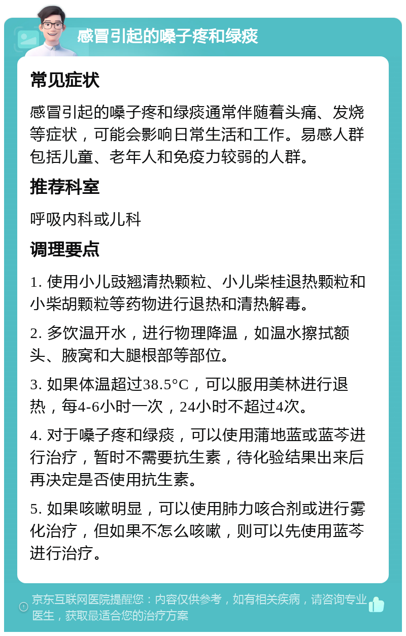 感冒引起的嗓子疼和绿痰 常见症状 感冒引起的嗓子疼和绿痰通常伴随着头痛、发烧等症状，可能会影响日常生活和工作。易感人群包括儿童、老年人和免疫力较弱的人群。 推荐科室 呼吸内科或儿科 调理要点 1. 使用小儿豉翘清热颗粒、小儿柴桂退热颗粒和小柴胡颗粒等药物进行退热和清热解毒。 2. 多饮温开水，进行物理降温，如温水擦拭额头、腋窝和大腿根部等部位。 3. 如果体温超过38.5°C，可以服用美林进行退热，每4-6小时一次，24小时不超过4次。 4. 对于嗓子疼和绿痰，可以使用蒲地蓝或蓝芩进行治疗，暂时不需要抗生素，待化验结果出来后再决定是否使用抗生素。 5. 如果咳嗽明显，可以使用肺力咳合剂或进行雾化治疗，但如果不怎么咳嗽，则可以先使用蓝芩进行治疗。