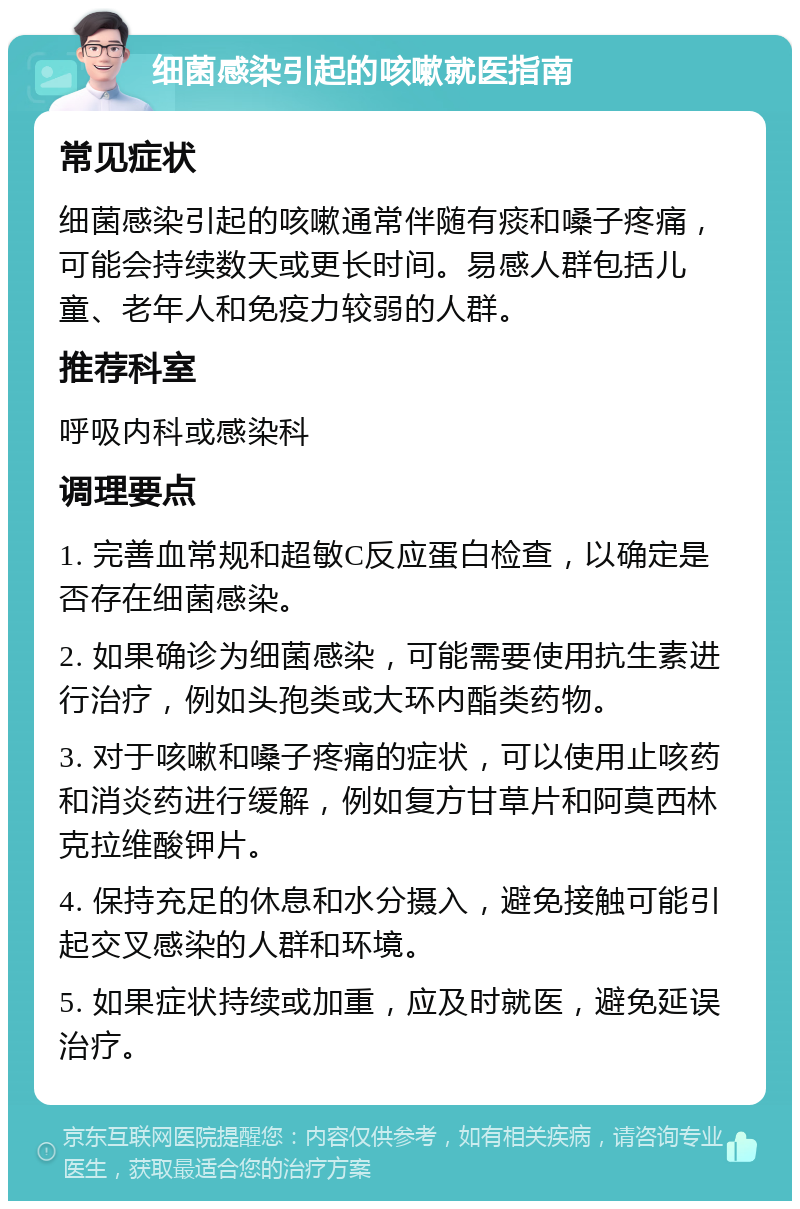 细菌感染引起的咳嗽就医指南 常见症状 细菌感染引起的咳嗽通常伴随有痰和嗓子疼痛，可能会持续数天或更长时间。易感人群包括儿童、老年人和免疫力较弱的人群。 推荐科室 呼吸内科或感染科 调理要点 1. 完善血常规和超敏C反应蛋白检查，以确定是否存在细菌感染。 2. 如果确诊为细菌感染，可能需要使用抗生素进行治疗，例如头孢类或大环内酯类药物。 3. 对于咳嗽和嗓子疼痛的症状，可以使用止咳药和消炎药进行缓解，例如复方甘草片和阿莫西林克拉维酸钾片。 4. 保持充足的休息和水分摄入，避免接触可能引起交叉感染的人群和环境。 5. 如果症状持续或加重，应及时就医，避免延误治疗。