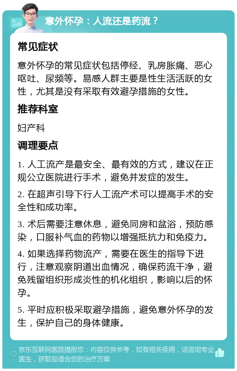 意外怀孕：人流还是药流？ 常见症状 意外怀孕的常见症状包括停经、乳房胀痛、恶心呕吐、尿频等。易感人群主要是性生活活跃的女性，尤其是没有采取有效避孕措施的女性。 推荐科室 妇产科 调理要点 1. 人工流产是最安全、最有效的方式，建议在正规公立医院进行手术，避免并发症的发生。 2. 在超声引导下行人工流产术可以提高手术的安全性和成功率。 3. 术后需要注意休息，避免同房和盆浴，预防感染，口服补气血的药物以增强抵抗力和免疫力。 4. 如果选择药物流产，需要在医生的指导下进行，注意观察阴道出血情况，确保药流干净，避免残留组织形成炎性的机化组织，影响以后的怀孕。 5. 平时应积极采取避孕措施，避免意外怀孕的发生，保护自己的身体健康。