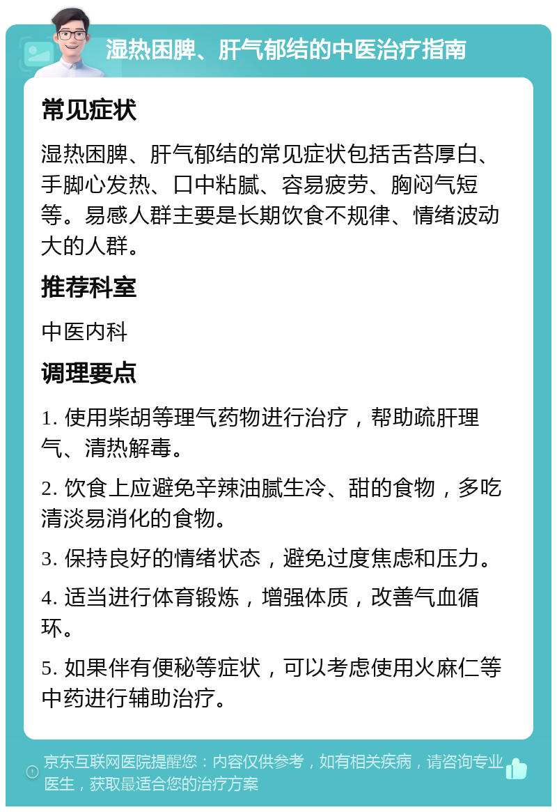 湿热困脾、肝气郁结的中医治疗指南 常见症状 湿热困脾、肝气郁结的常见症状包括舌苔厚白、手脚心发热、口中粘腻、容易疲劳、胸闷气短等。易感人群主要是长期饮食不规律、情绪波动大的人群。 推荐科室 中医内科 调理要点 1. 使用柴胡等理气药物进行治疗，帮助疏肝理气、清热解毒。 2. 饮食上应避免辛辣油腻生冷、甜的食物，多吃清淡易消化的食物。 3. 保持良好的情绪状态，避免过度焦虑和压力。 4. 适当进行体育锻炼，增强体质，改善气血循环。 5. 如果伴有便秘等症状，可以考虑使用火麻仁等中药进行辅助治疗。