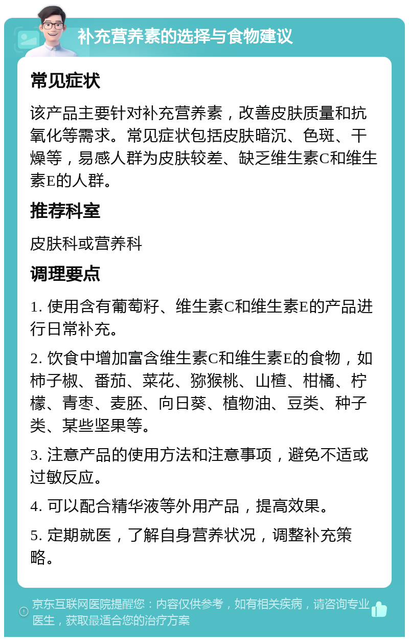 补充营养素的选择与食物建议 常见症状 该产品主要针对补充营养素，改善皮肤质量和抗氧化等需求。常见症状包括皮肤暗沉、色斑、干燥等，易感人群为皮肤较差、缺乏维生素C和维生素E的人群。 推荐科室 皮肤科或营养科 调理要点 1. 使用含有葡萄籽、维生素C和维生素E的产品进行日常补充。 2. 饮食中增加富含维生素C和维生素E的食物，如柿子椒、番茄、菜花、猕猴桃、山楂、柑橘、柠檬、青枣、麦胚、向日葵、植物油、豆类、种子类、某些坚果等。 3. 注意产品的使用方法和注意事项，避免不适或过敏反应。 4. 可以配合精华液等外用产品，提高效果。 5. 定期就医，了解自身营养状况，调整补充策略。