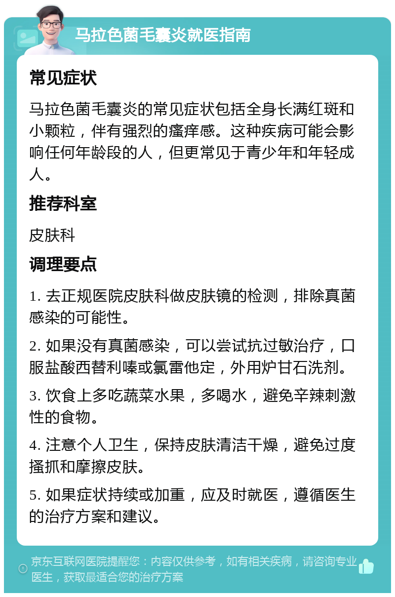 马拉色菌毛囊炎就医指南 常见症状 马拉色菌毛囊炎的常见症状包括全身长满红斑和小颗粒，伴有强烈的瘙痒感。这种疾病可能会影响任何年龄段的人，但更常见于青少年和年轻成人。 推荐科室 皮肤科 调理要点 1. 去正规医院皮肤科做皮肤镜的检测，排除真菌感染的可能性。 2. 如果没有真菌感染，可以尝试抗过敏治疗，口服盐酸西替利嗪或氯雷他定，外用炉甘石洗剂。 3. 饮食上多吃蔬菜水果，多喝水，避免辛辣刺激性的食物。 4. 注意个人卫生，保持皮肤清洁干燥，避免过度搔抓和摩擦皮肤。 5. 如果症状持续或加重，应及时就医，遵循医生的治疗方案和建议。