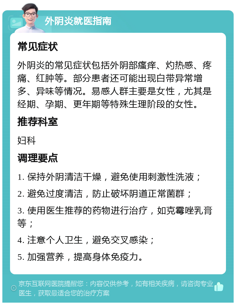 外阴炎就医指南 常见症状 外阴炎的常见症状包括外阴部瘙痒、灼热感、疼痛、红肿等。部分患者还可能出现白带异常增多、异味等情况。易感人群主要是女性，尤其是经期、孕期、更年期等特殊生理阶段的女性。 推荐科室 妇科 调理要点 1. 保持外阴清洁干燥，避免使用刺激性洗液； 2. 避免过度清洁，防止破坏阴道正常菌群； 3. 使用医生推荐的药物进行治疗，如克霉唑乳膏等； 4. 注意个人卫生，避免交叉感染； 5. 加强营养，提高身体免疫力。