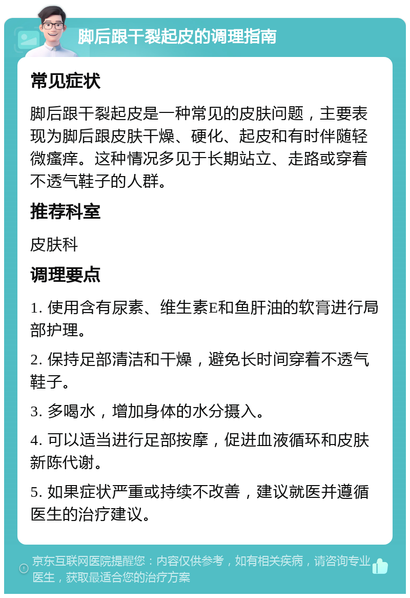 脚后跟干裂起皮的调理指南 常见症状 脚后跟干裂起皮是一种常见的皮肤问题，主要表现为脚后跟皮肤干燥、硬化、起皮和有时伴随轻微瘙痒。这种情况多见于长期站立、走路或穿着不透气鞋子的人群。 推荐科室 皮肤科 调理要点 1. 使用含有尿素、维生素E和鱼肝油的软膏进行局部护理。 2. 保持足部清洁和干燥，避免长时间穿着不透气鞋子。 3. 多喝水，增加身体的水分摄入。 4. 可以适当进行足部按摩，促进血液循环和皮肤新陈代谢。 5. 如果症状严重或持续不改善，建议就医并遵循医生的治疗建议。