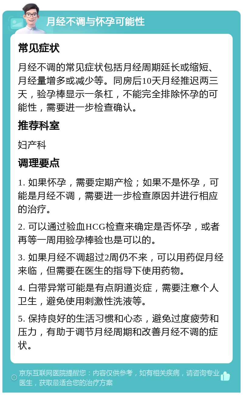 月经不调与怀孕可能性 常见症状 月经不调的常见症状包括月经周期延长或缩短、月经量增多或减少等。同房后10天月经推迟两三天，验孕棒显示一条杠，不能完全排除怀孕的可能性，需要进一步检查确认。 推荐科室 妇产科 调理要点 1. 如果怀孕，需要定期产检；如果不是怀孕，可能是月经不调，需要进一步检查原因并进行相应的治疗。 2. 可以通过验血HCG检查来确定是否怀孕，或者再等一周用验孕棒验也是可以的。 3. 如果月经不调超过2周仍不来，可以用药促月经来临，但需要在医生的指导下使用药物。 4. 白带异常可能是有点阴道炎症，需要注意个人卫生，避免使用刺激性洗液等。 5. 保持良好的生活习惯和心态，避免过度疲劳和压力，有助于调节月经周期和改善月经不调的症状。