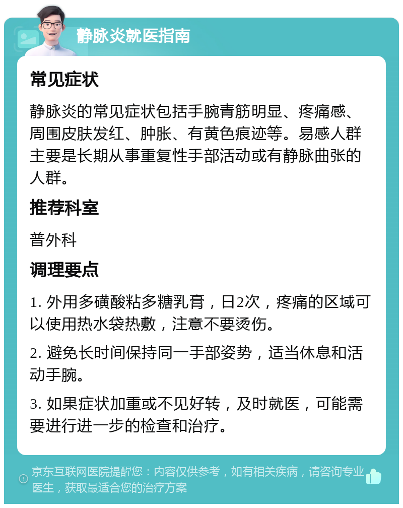 静脉炎就医指南 常见症状 静脉炎的常见症状包括手腕青筋明显、疼痛感、周围皮肤发红、肿胀、有黄色痕迹等。易感人群主要是长期从事重复性手部活动或有静脉曲张的人群。 推荐科室 普外科 调理要点 1. 外用多磺酸粘多糖乳膏，日2次，疼痛的区域可以使用热水袋热敷，注意不要烫伤。 2. 避免长时间保持同一手部姿势，适当休息和活动手腕。 3. 如果症状加重或不见好转，及时就医，可能需要进行进一步的检查和治疗。