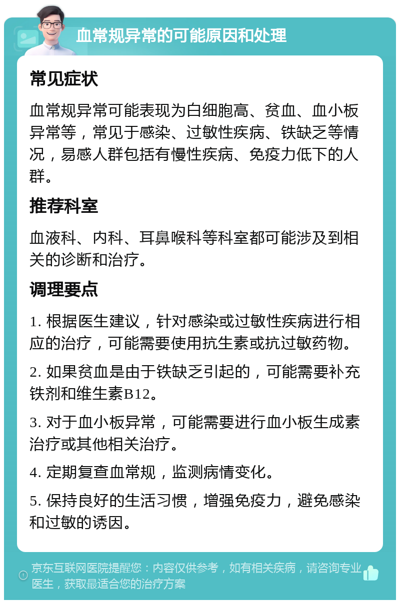 血常规异常的可能原因和处理 常见症状 血常规异常可能表现为白细胞高、贫血、血小板异常等，常见于感染、过敏性疾病、铁缺乏等情况，易感人群包括有慢性疾病、免疫力低下的人群。 推荐科室 血液科、内科、耳鼻喉科等科室都可能涉及到相关的诊断和治疗。 调理要点 1. 根据医生建议，针对感染或过敏性疾病进行相应的治疗，可能需要使用抗生素或抗过敏药物。 2. 如果贫血是由于铁缺乏引起的，可能需要补充铁剂和维生素B12。 3. 对于血小板异常，可能需要进行血小板生成素治疗或其他相关治疗。 4. 定期复查血常规，监测病情变化。 5. 保持良好的生活习惯，增强免疫力，避免感染和过敏的诱因。