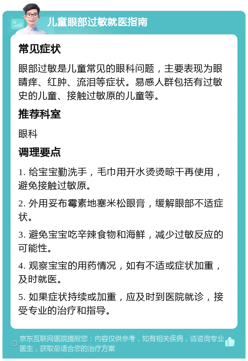 儿童眼部过敏就医指南 常见症状 眼部过敏是儿童常见的眼科问题，主要表现为眼睛痒、红肿、流泪等症状。易感人群包括有过敏史的儿童、接触过敏原的儿童等。 推荐科室 眼科 调理要点 1. 给宝宝勤洗手，毛巾用开水烫烫晾干再使用，避免接触过敏原。 2. 外用妥布霉素地塞米松眼膏，缓解眼部不适症状。 3. 避免宝宝吃辛辣食物和海鲜，减少过敏反应的可能性。 4. 观察宝宝的用药情况，如有不适或症状加重，及时就医。 5. 如果症状持续或加重，应及时到医院就诊，接受专业的治疗和指导。