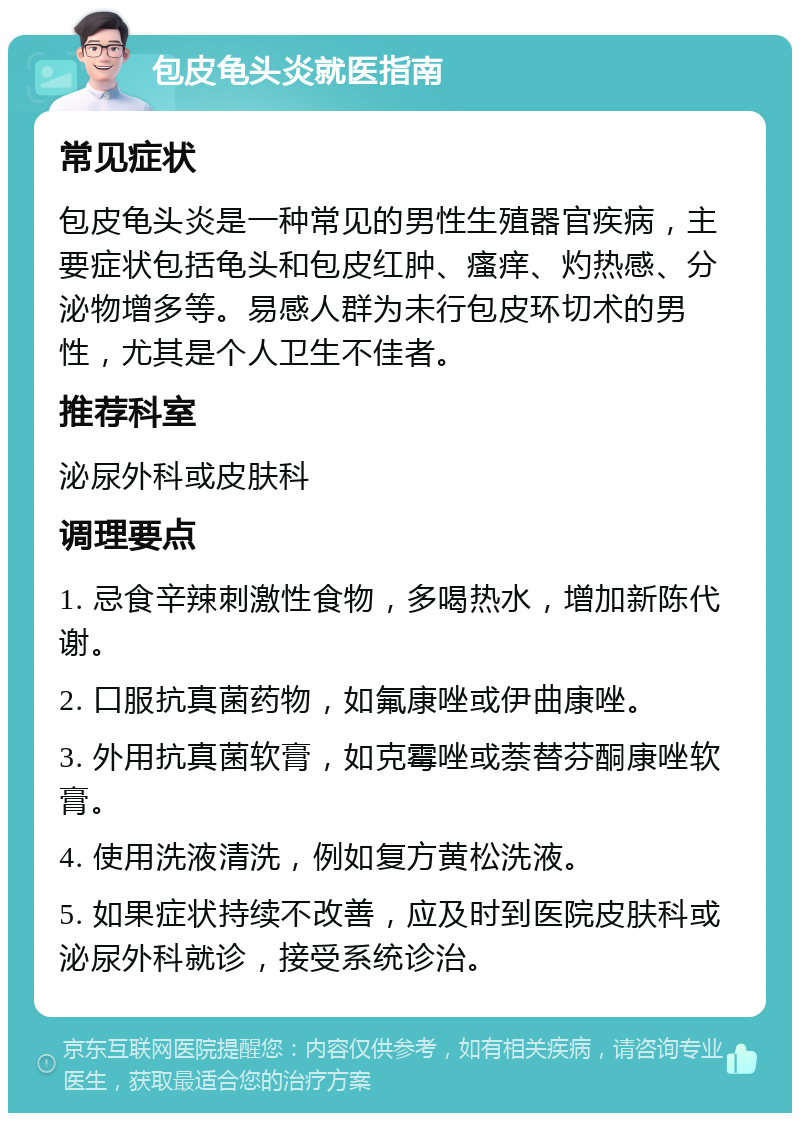 包皮龟头炎就医指南 常见症状 包皮龟头炎是一种常见的男性生殖器官疾病，主要症状包括龟头和包皮红肿、瘙痒、灼热感、分泌物增多等。易感人群为未行包皮环切术的男性，尤其是个人卫生不佳者。 推荐科室 泌尿外科或皮肤科 调理要点 1. 忌食辛辣刺激性食物，多喝热水，增加新陈代谢。 2. 口服抗真菌药物，如氟康唑或伊曲康唑。 3. 外用抗真菌软膏，如克霉唑或萘替芬酮康唑软膏。 4. 使用洗液清洗，例如复方黄松洗液。 5. 如果症状持续不改善，应及时到医院皮肤科或泌尿外科就诊，接受系统诊治。